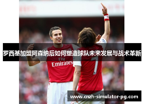 罗西基加盟阿森纳后如何塑造球队未来发展与战术革新 罗西基加盟阿森纳后如何塑造球队未来发展与战术革新