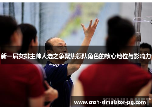 新一届女排主帅人选之争聚焦领队角色的核心地位与影响力