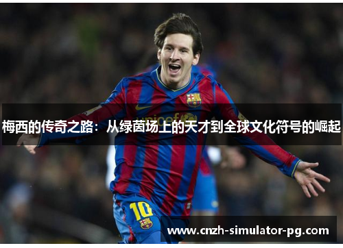 梅西的传奇之路:从绿茵场上的天才到全球文化符号的崛起 梅西的传奇之路:从绿茵场上的天才到全球文化符号的崛起