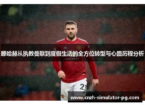 滕哈赫从执教曼联到度假生活的全方位转型与心路历程分析